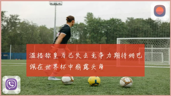 温格称皇马已失去竞争力期待姆巴佩在世界杯中崭露头角