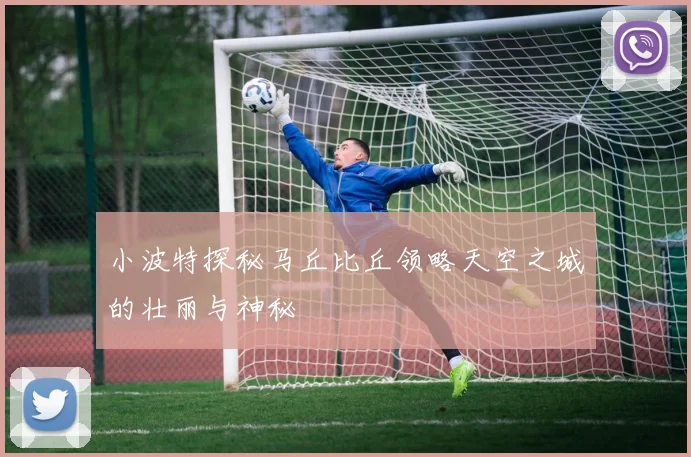 小波特探秘马丘比丘领略天空之城的壮丽与神秘