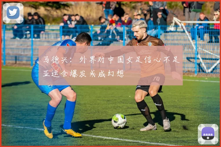 马德兴：外界对中国女足信心不足亚运会爆发或成幻想