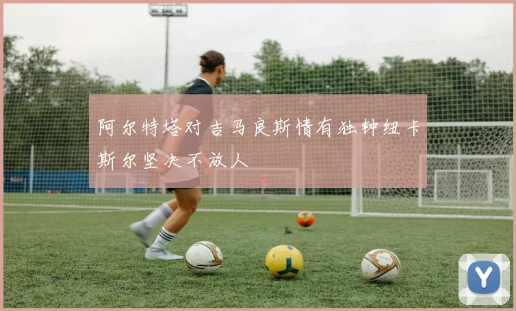 阿尔特塔对吉马良斯情有独钟纽卡斯尔坚决不放人
