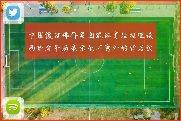 中国援建佛得角国家体育场经理谈西班牙平局表示毫不意外的背后故事