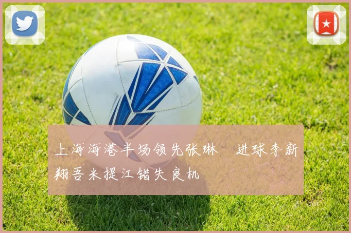 上海海港半场领先张琳芃进球李新翔吾米提江错失良机