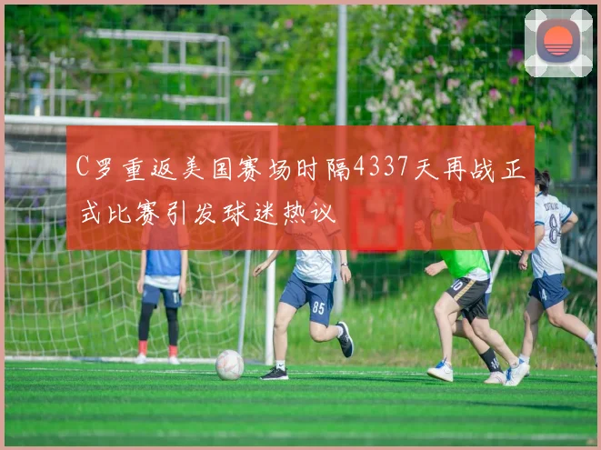 C罗重返美国赛场时隔4337天再战正式比赛引发球迷热议