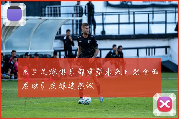 米兰足球俱乐部重塑未来计划全面启动引发球迷热议