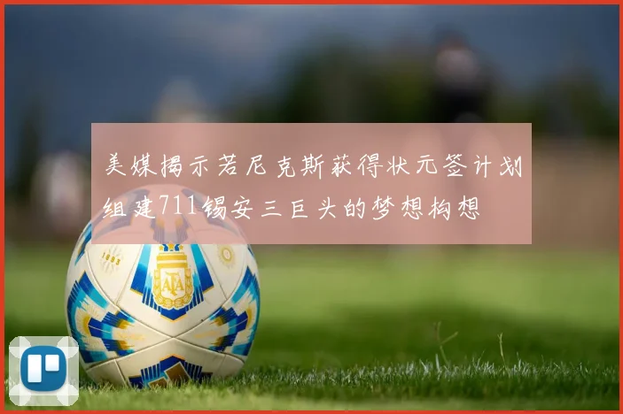 美媒揭示若尼克斯获得状元签计划组建711锡安三巨头的梦想构想
