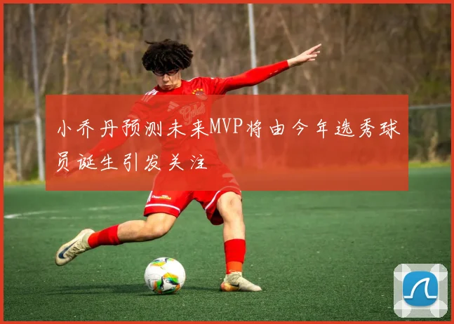 小乔丹预测未来MVP将由今年选秀球员诞生引发关注