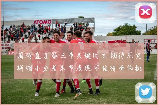 周琦直言第三节关键时刻期待尼克斯缩小分差末节表现不佳将面临挑战