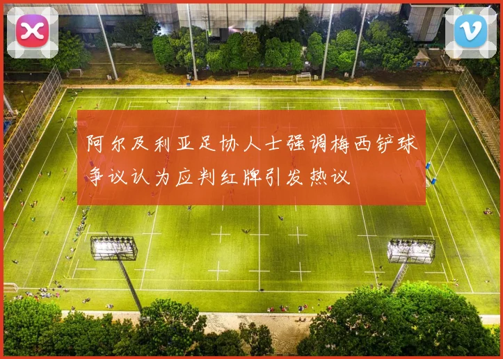 阿尔及利亚足协人士强调梅西铲球争议认为应判红牌引发热议