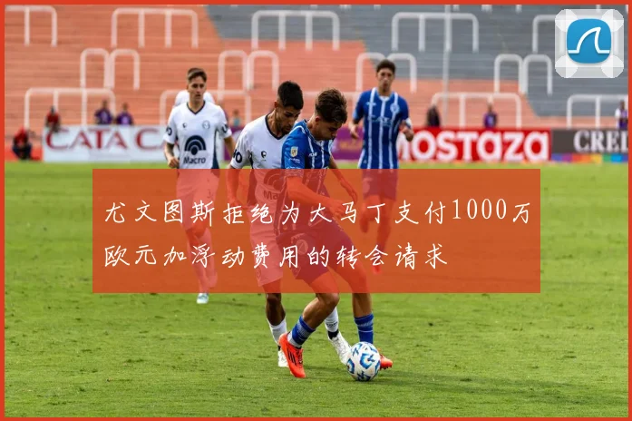 尤文图斯拒绝为大马丁支付1000万欧元加浮动费用的转会请求