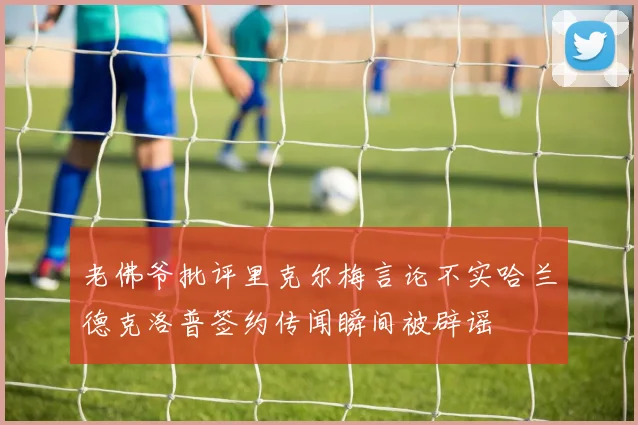 老佛爷批评里克尔梅言论不实哈兰德克洛普签约传闻瞬间被辟谣