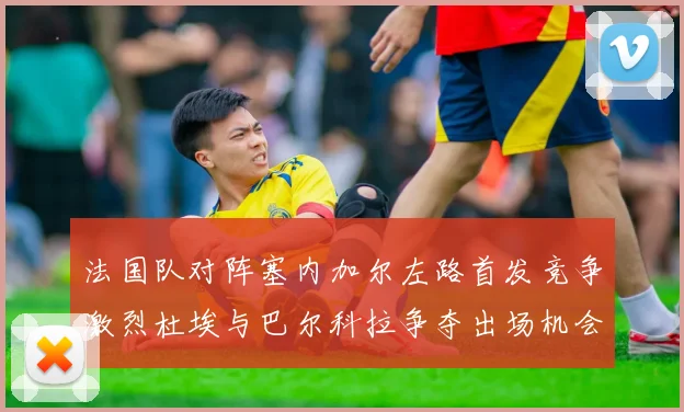 法国队对阵塞内加尔左路首发竞争激烈杜埃与巴尔科拉争夺出场机会