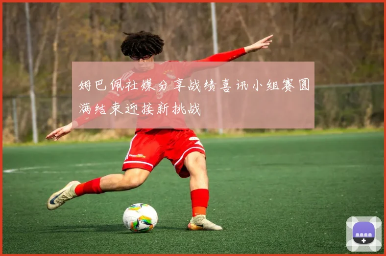 姆巴佩社媒分享战绩喜讯小组赛圆满结束迎接新挑战