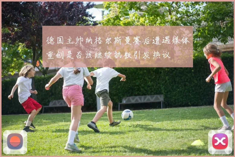 德国主帅纳格尔斯曼赛后遭遇媒体重创是否该继续执教引发热议