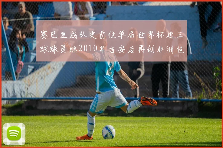 赛巴里成队史首位单届世界杯进三球球员继2010年吉安后再创非洲佳绩