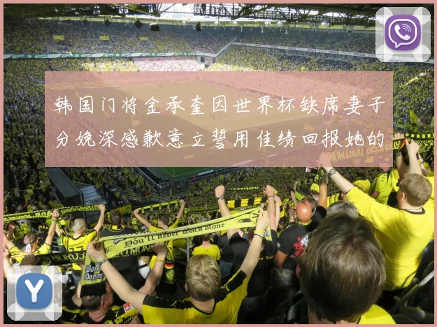 韩国门将金承奎因世界杯缺席妻子分娩深感歉意立誓用佳绩回报她的支持与爱